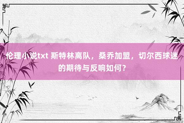 伦理小说txt 斯特林离队，桑乔加盟，切尔西球迷的期待与反响如何？