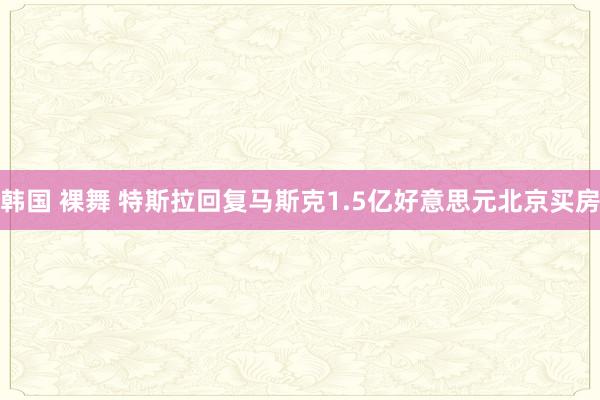 韩国 裸舞 特斯拉回复马斯克1.5亿好意思元北京买房