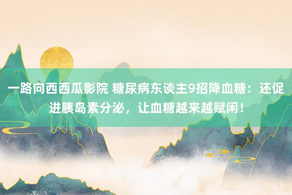 一路向西西瓜影院 糖尿病东谈主9招降血糖：还促进胰岛素分泌，让血糖越来越赋闲！