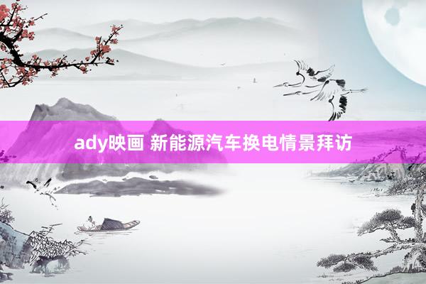 ady映画 新能源汽车换电情景拜访