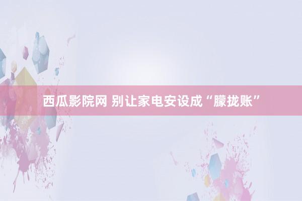 西瓜影院网 别让家电安设成“朦拢账”