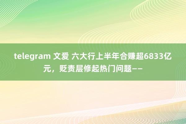 telegram 文爱 六大行上半年合赚超6833亿元，贬责层修起热门问题——