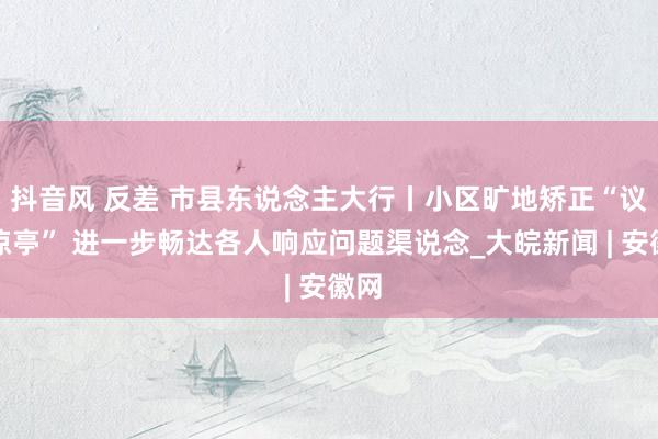 抖音风 反差 市县东说念主大行丨小区旷地矫正“议事凉亭” 进一步畅达各人响应问题渠说念_大皖新闻 | 安徽网