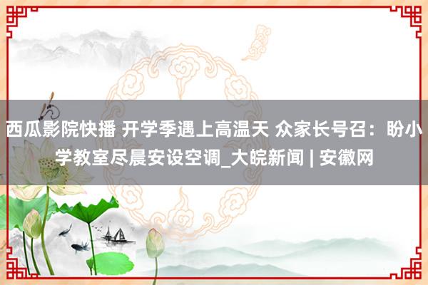 西瓜影院快播 开学季遇上高温天 众家长号召：盼小学教室尽晨安设空调_大皖新闻 | 安徽网