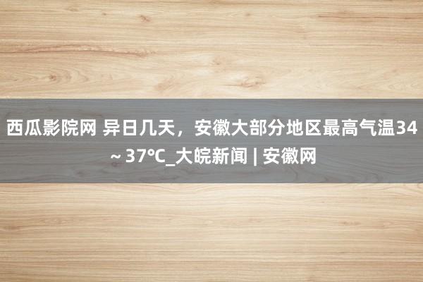 西瓜影院网 ﻿异日几天，安徽大部分地区最高气温34～37℃_大皖新闻 | 安徽网