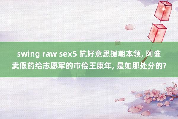 swing raw sex5 抗好意思援朝本领， 阿谁卖假药给志愿军的市侩王康年， 是如那处分的?