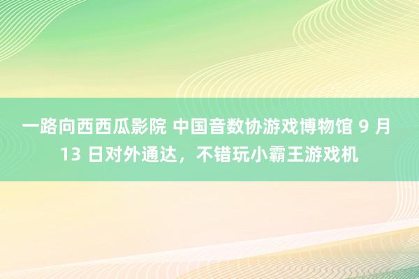 一路向西西瓜影院 中国音数协游戏博物馆 9 月 13 日对外通达，不错玩小霸王游戏机