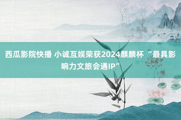 西瓜影院快播 小诚互娱荣获2024麒麟杯 “最具影响力文旅会通IP”