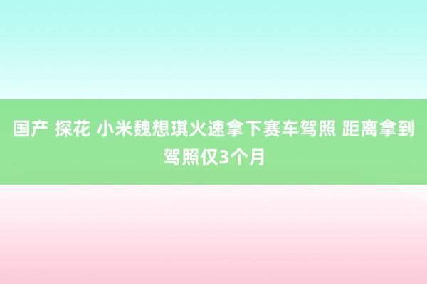 国产 探花 小米魏想琪火速拿下赛车驾照 距离拿到驾照仅3个月