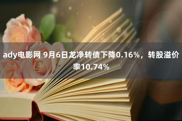 ady电影网 9月6日龙净转债下降0.16%，转股溢价率10.74%