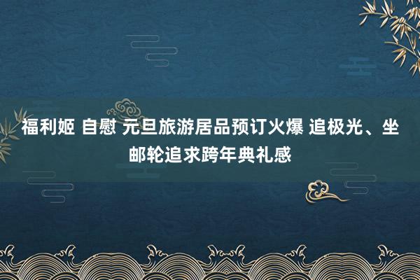 福利姬 自慰 元旦旅游居品预订火爆 追极光、坐邮轮追求跨年典礼感