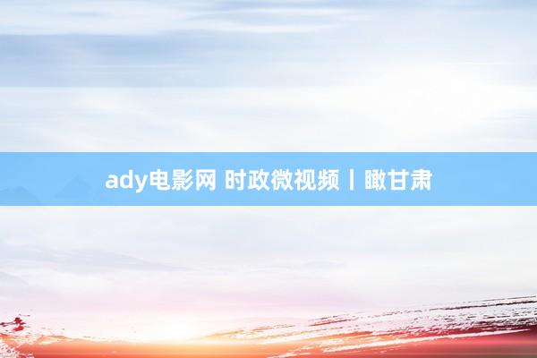 ady电影网 时政微视频丨瞰甘肃