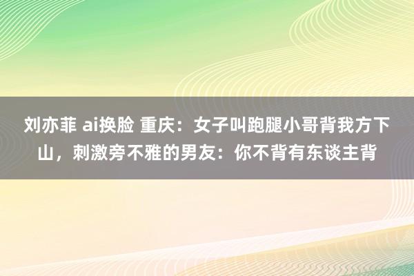 刘亦菲 ai换脸 重庆：女子叫跑腿小哥背我方下山，刺激旁不雅的男友：你不背有东谈主背