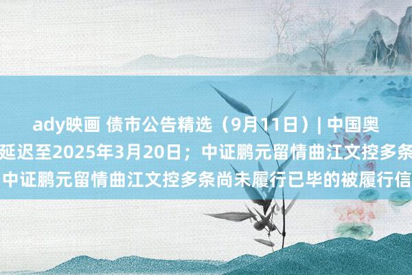 ady映画 债市公告精选（9月11日）| 中国奥园境外债重组洽商抓有期延迟至2025年3月20日；中证鹏元留情曲江文控多条尚未履行已毕的被履行信息