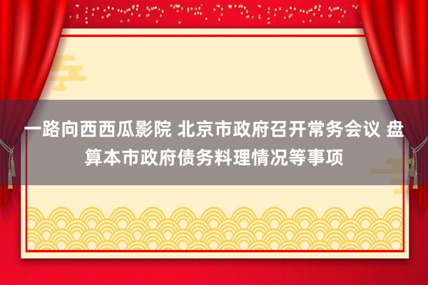 一路向西西瓜影院 北京市政府召开常务会议 盘算本市政府债务料理情况等事项