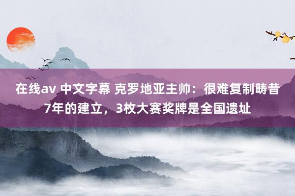 在线av 中文字幕 克罗地亚主帅：很难复制畴昔7年的建立，3枚大赛奖牌是全国遗址