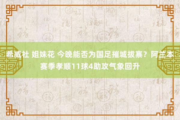 希威社 姐妹花 今晚能否为国足摧城拔寨？阿兰本赛季孝顺11球4助攻气象回升