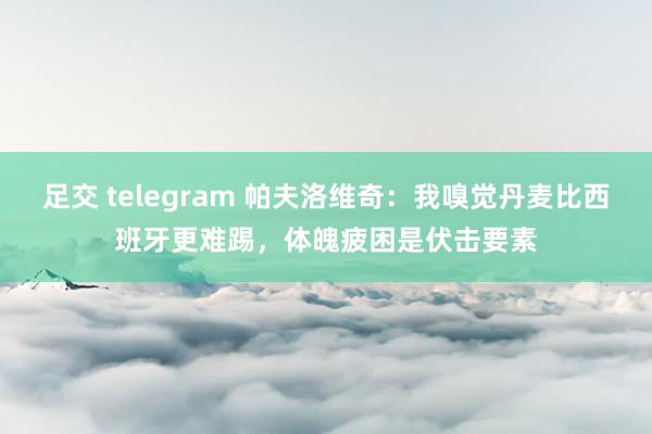 足交 telegram 帕夫洛维奇：我嗅觉丹麦比西班牙更难踢，体魄疲困是伏击要素