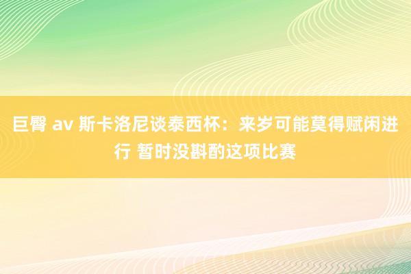 巨臀 av 斯卡洛尼谈泰西杯：来岁可能莫得赋闲进行 暂时没斟酌这项比赛