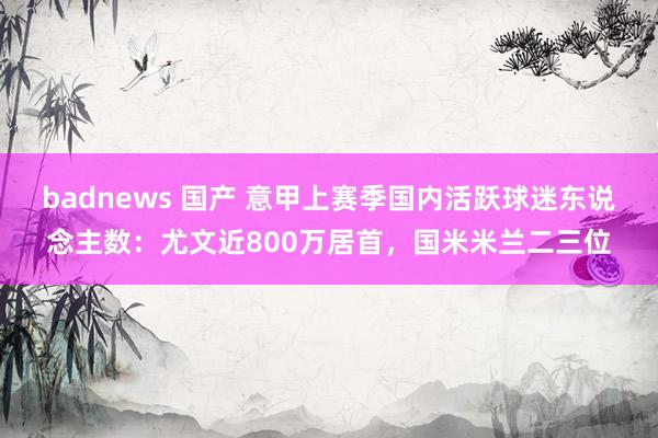 badnews 国产 意甲上赛季国内活跃球迷东说念主数：尤文近800万居首，国米米兰二三位