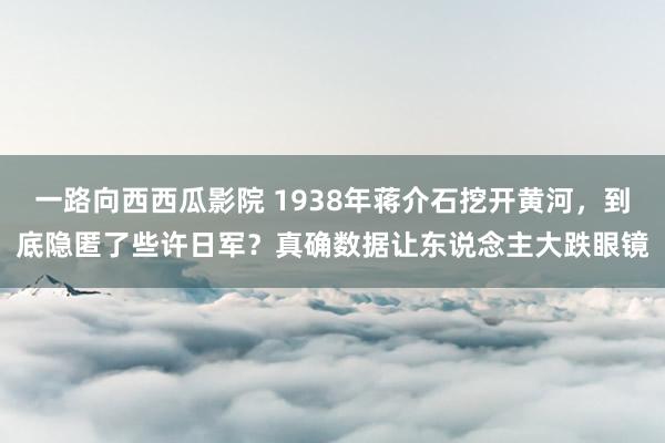 一路向西西瓜影院 1938年蒋介石挖开黄河，到底隐匿了些许日军？真确数据让东说念主大跌眼镜