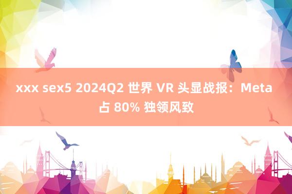 xxx sex5 2024Q2 世界 VR 头显战报：Meta 占 80% 独领风致