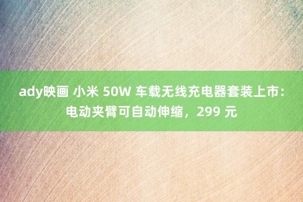 ady映画 小米 50W 车载无线充电器套装上市：电动夹臂可自动伸缩，299 元