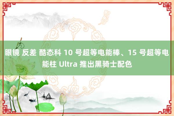 眼镜 反差 酷态科 10 号超等电能棒、15 号超等电能柱 Ultra 推出黑骑士配色