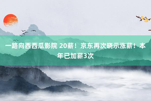 一路向西西瓜影院 20薪！京东再次晓示涨薪！本年已加薪3次