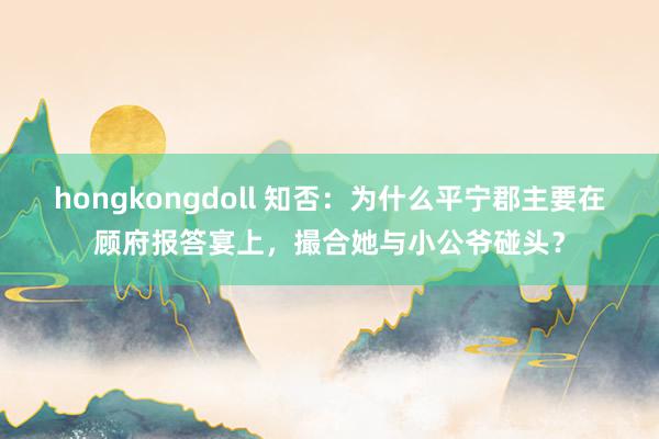 hongkongdoll 知否：为什么平宁郡主要在顾府报答宴上，撮合她与小公爷碰头？