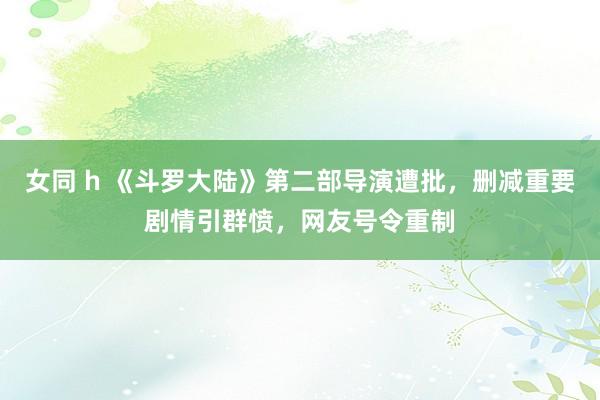 女同 h 《斗罗大陆》第二部导演遭批，删减重要剧情引群愤，网友号令重制