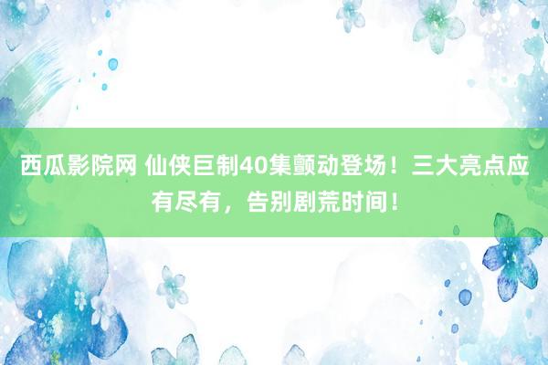 西瓜影院网 仙侠巨制40集颤动登场！三大亮点应有尽有，告别剧荒时间！