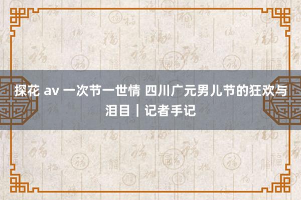 探花 av 一次节一世情 四川广元男儿节的狂欢与泪目｜记者手记