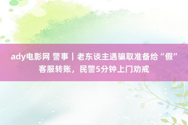 ady电影网 警事｜老东谈主遇骗取准备给“假”客服转账，民警5分钟上门劝戒