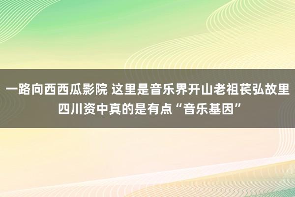 一路向西西瓜影院 这里是音乐界开山老祖苌弘故里 四川资中真的是有点“音乐基因”