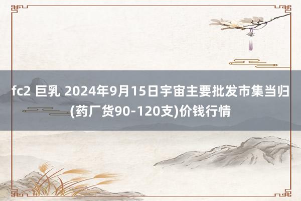 fc2 巨乳 2024年9月15日宇宙主要批发市集当归(药厂货90-120支)价钱行情