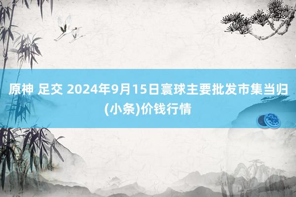 原神 足交 2024年9月15日寰球主要批发市集当归(小条)价钱行情