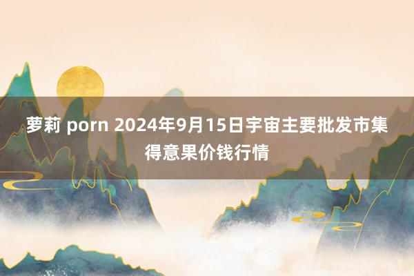 萝莉 porn 2024年9月15日宇宙主要批发市集得意果价钱行情