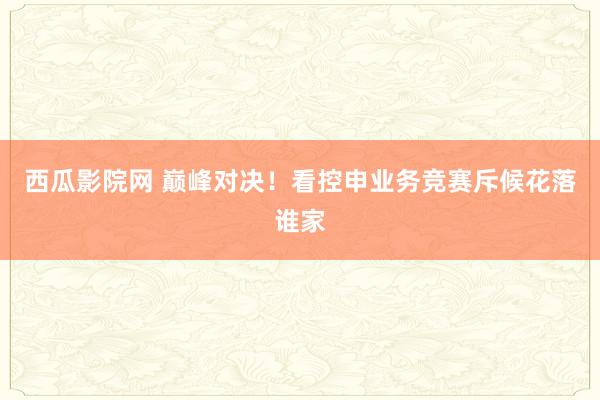 西瓜影院网 巅峰对决！看控申业务竞赛斥候花落谁家