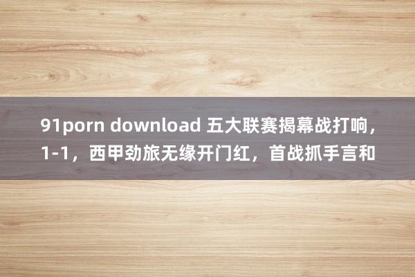 91porn download 五大联赛揭幕战打响，1-1，西甲劲旅无缘开门红，首战抓手言和