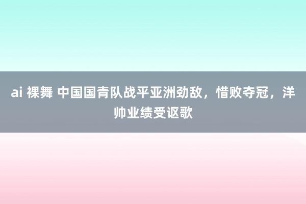 ai 裸舞 中国国青队战平亚洲劲敌，惜败夺冠，洋帅业绩受讴歌