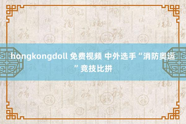 hongkongdoll 免费视频 中外选手“消防奥运”竞技比拼