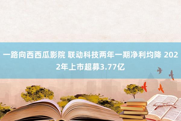 一路向西西瓜影院 联动科技两年一期净利均降 2022年上市超募3.77亿