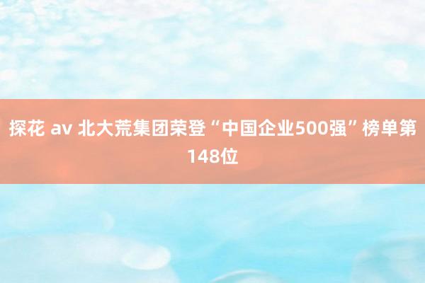 探花 av 北大荒集团荣登“中国企业500强”榜单第148位