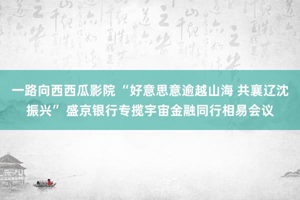 一路向西西瓜影院 “好意思意逾越山海 共襄辽沈振兴” 盛京银行专揽宇宙金融同行相易会议