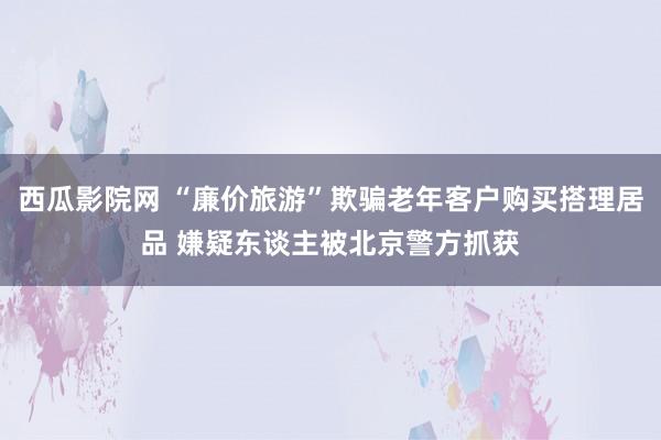 西瓜影院网 “廉价旅游”欺骗老年客户购买搭理居品 嫌疑东谈主被北京警方抓获