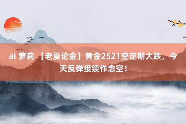 ai 萝莉 【老夏论金】黄金2521空定期大跌，今天反弹接续作念空！