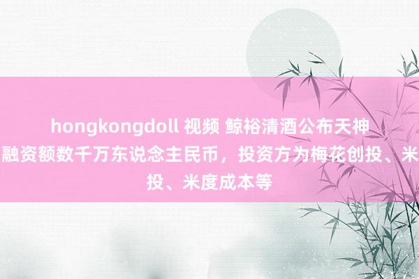 hongkongdoll 视频 鲸裕清酒公布天神轮融资，融资额数千万东说念主民币，投资方为梅花创投、米度成本等