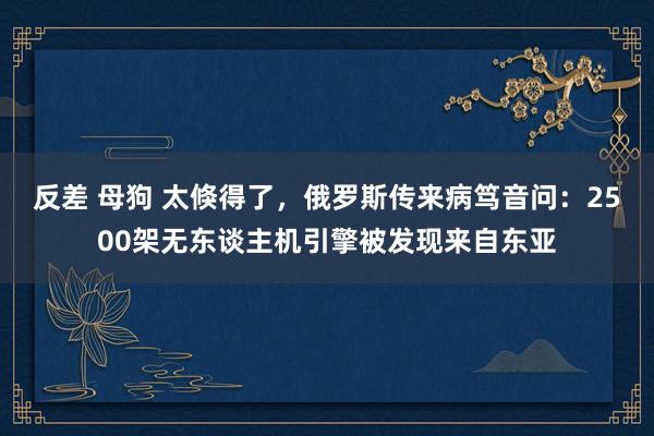 反差 母狗 太倏得了，俄罗斯传来病笃音问：2500架无东谈主机引擎被发现来自东亚