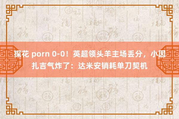 探花 porn 0-0！英超领头羊主场丢分，小因扎吉气炸了：达米安销耗单刀契机